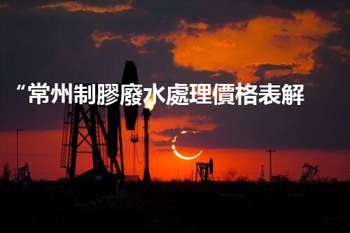 “常州制膠廢水處理價格表解析：如何獲得最佳處理效果？”